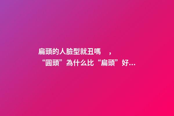 扁頭的人臉型就丑嗎，“圓頭”為什么比“扁頭”好看還更耐老